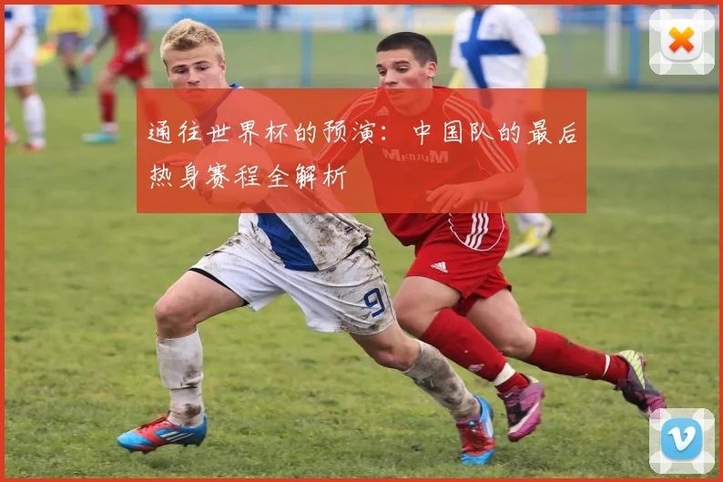 通往世界杯的预演：中国队的最后热身赛程全解析